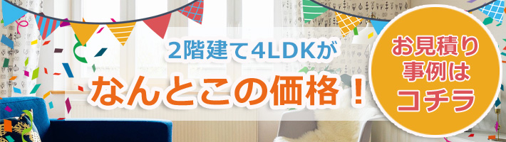 2階建て4LDKがなんとこの価格!お見積り事例はコチラ